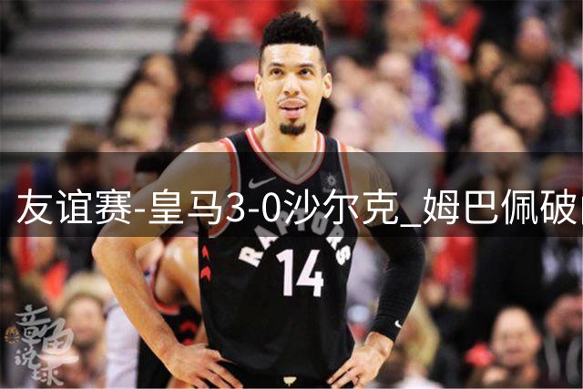 友谊赛-皇马3-0沙尔克 姆巴佩破门埃斯皮替补建功迪奥曼德首秀