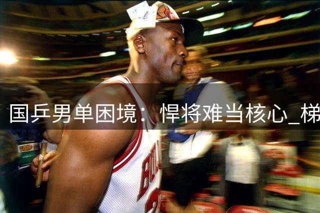 国乒男单困境：悍将难当核心 梯队建设遇挑战