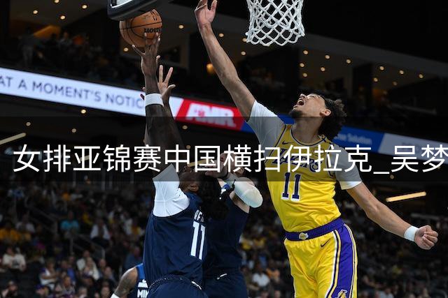 女排亚锦赛中国横扫伊拉克 吴梦洁伤愈首秀助阵