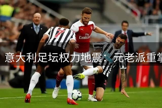 意大利足坛权力地震：元老派重掌帅印 改革派集体出走