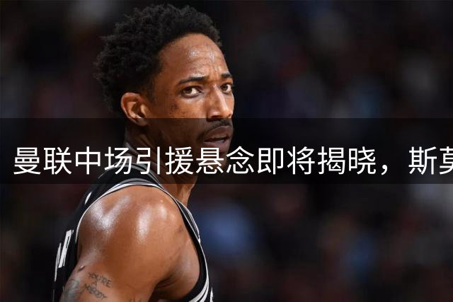 曼联中场引援悬念即将揭晓，斯莫林力挺卡里克掌舵红魔