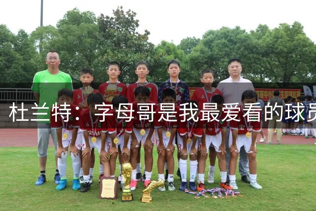 杜兰特：字母哥是我最爱看的球员 他有望成历史最佳