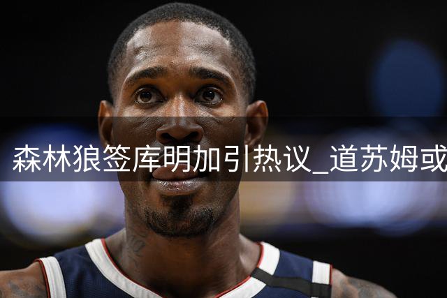 森林狼签库明加引热议 道苏姆或成替补核心