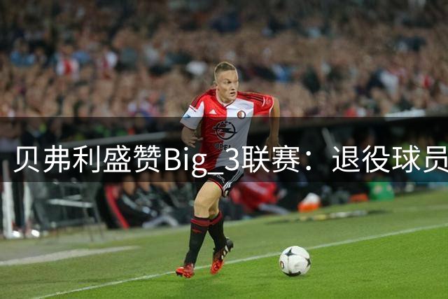 贝弗利盛赞Big 3联赛：退役球员保持竞争心的好选择